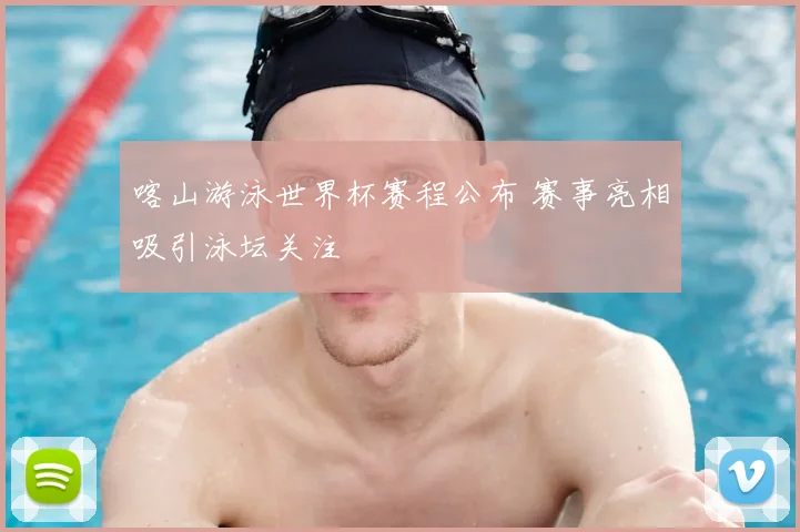 喀山游泳世界杯赛程公布 赛事亮相吸引泳坛关注
