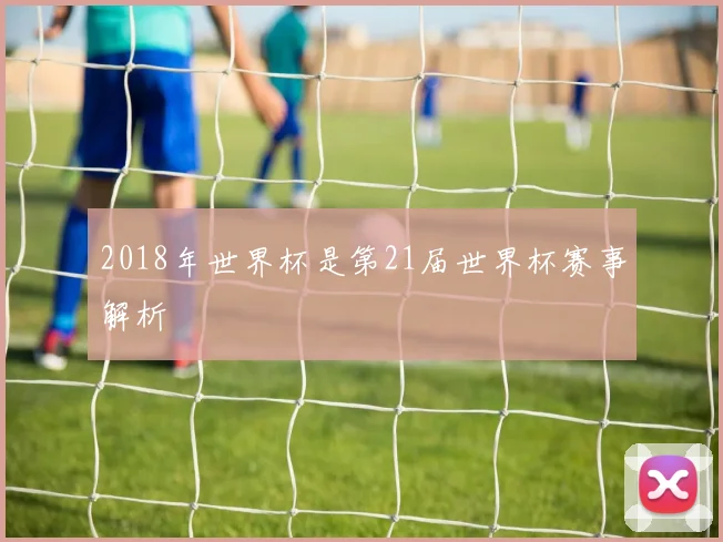 2018年世界杯是第21届世界杯赛事解析