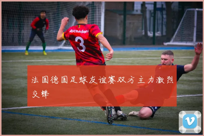 法国德国足球友谊赛双方主力激烈交锋