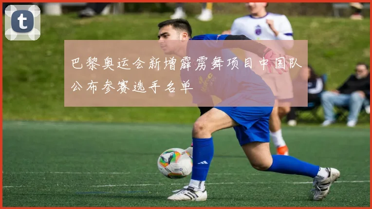 巴黎奥运会新增霹雳舞项目中国队公布参赛选手名单