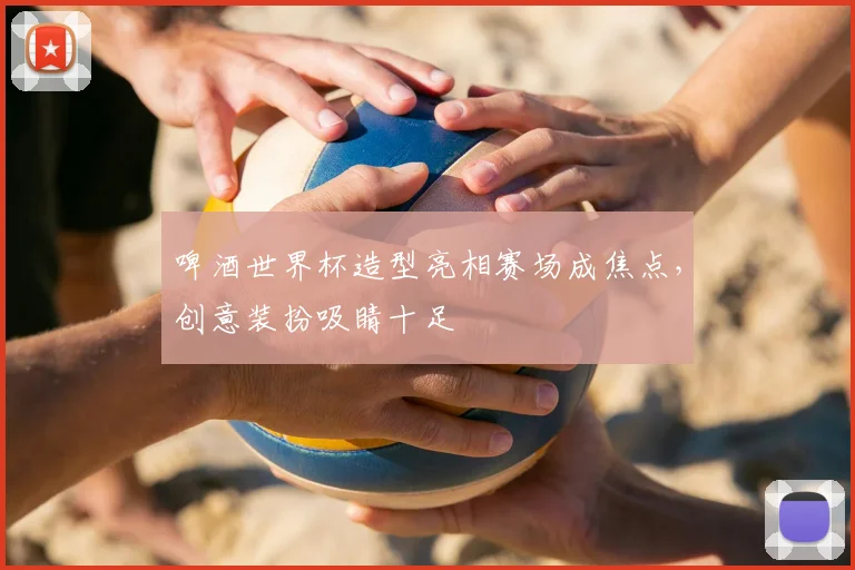 啤酒世界杯造型亮相赛场成焦点，创意装扮吸睛十足