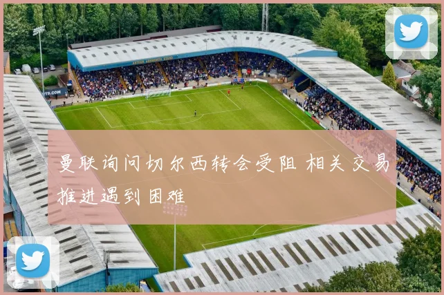 曼联询问切尔西转会受阻 相关交易推进遇到困难