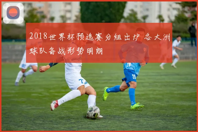 2018世界杯预选赛分组出炉 各大洲球队备战形势明朗
