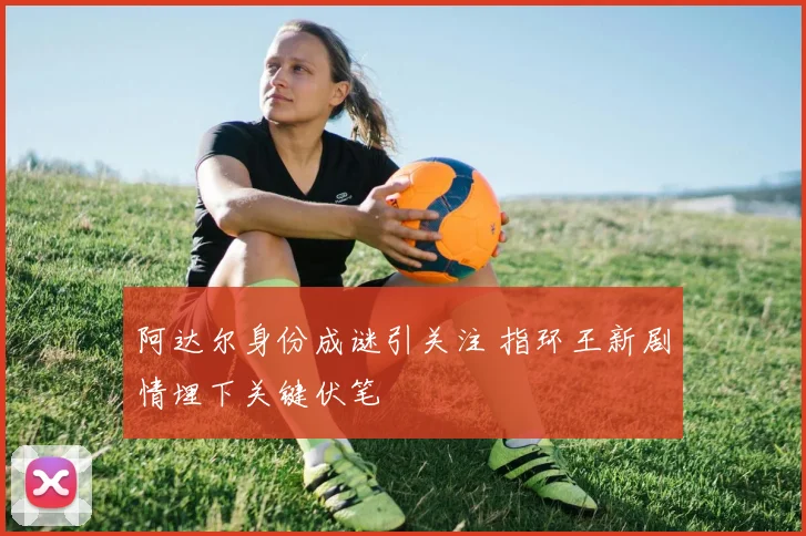 阿达尔身份成谜引关注 指环王新剧情埋下关键伏笔