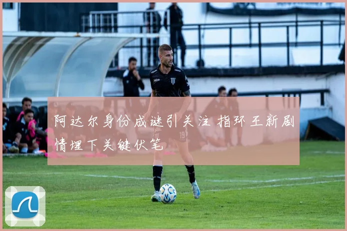 阿达尔身份成谜引关注 指环王新剧情埋下关键伏笔